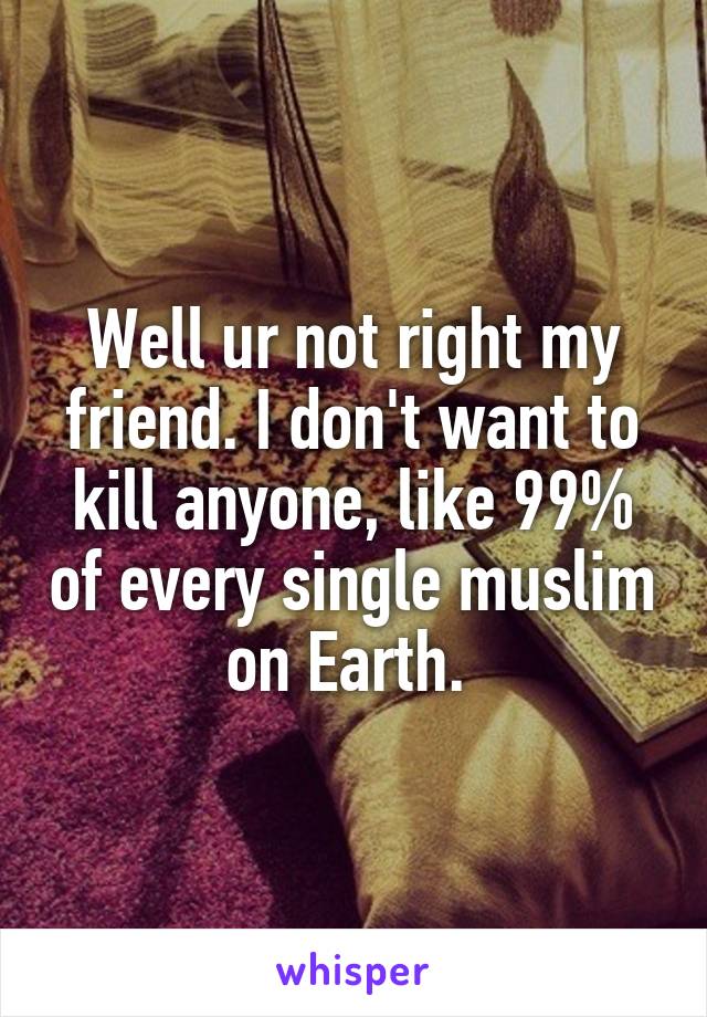 Well ur not right my friend. I don't want to kill anyone, like 99% of every single muslim on Earth. 