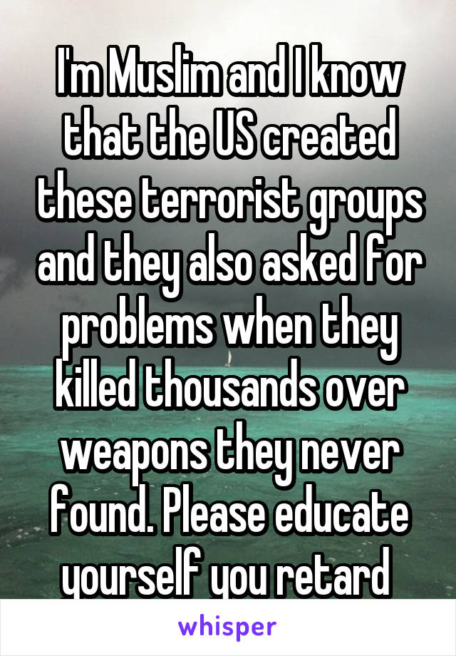 I'm Muslim and I know that the US created these terrorist groups and they also asked for problems when they killed thousands over weapons they never found. Please educate yourself you retard 