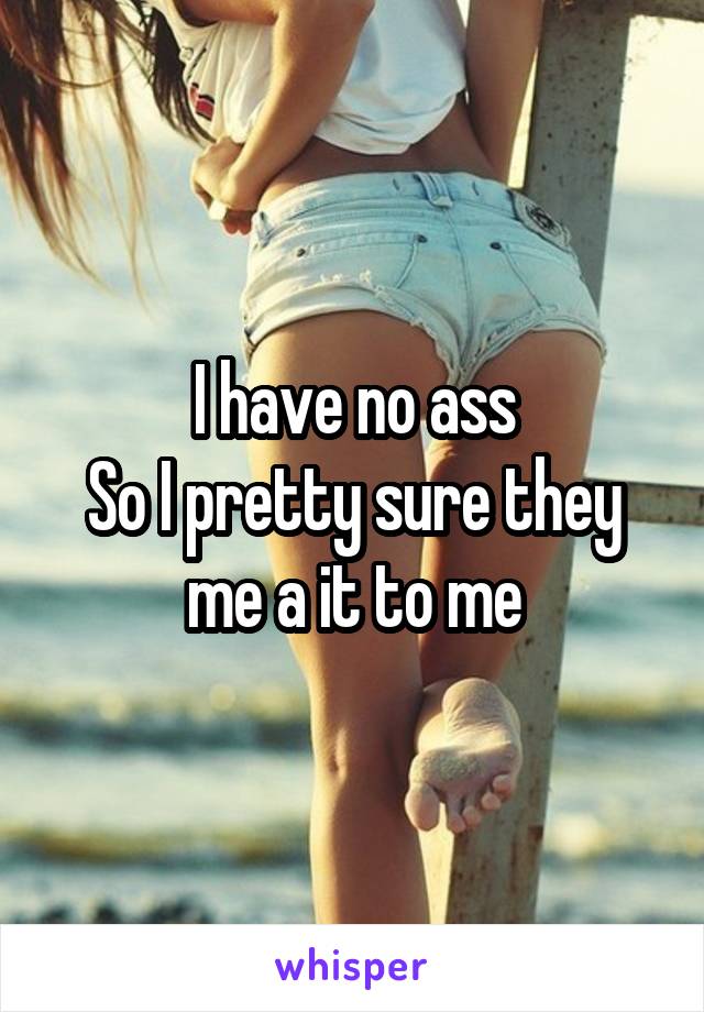 I have no ass
So I pretty sure they me a it to me