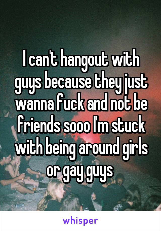 I can't hangout with guys because they just wanna fuck and not be friends sooo I'm stuck with being around girls or gay guys 