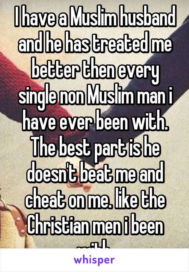 I have a Muslim husband and he has treated me better then every single non Muslim man i have ever been with. The best part is he doesn't beat me and cheat on me. like the Christian men i been with.