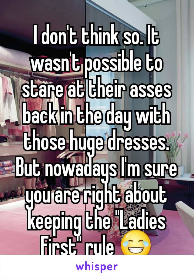 I don't think so. It wasn't possible to stare at their asses back in the day with those huge dresses.
But nowadays I'm sure you are right about keeping the "Ladies First" rule 😂