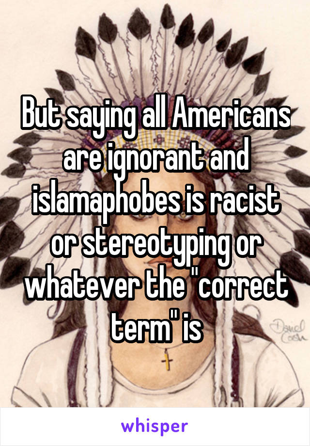 But saying all Americans are ignorant and islamaphobes is racist or stereotyping or whatever the "correct term" is