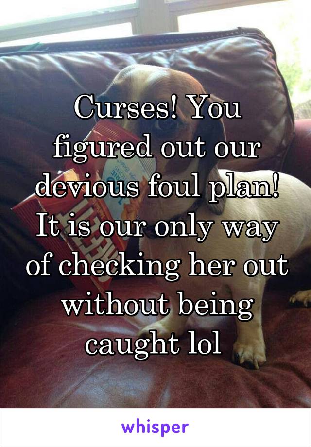 Curses! You figured out our devious foul plan! It is our only way of checking her out without being caught lol 