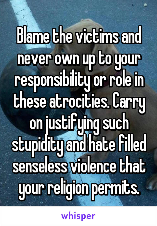 Blame the victims and never own up to your responsibility or role in these atrocities. Carry on justifying such stupidity and hate filled senseless violence that your religion permits.