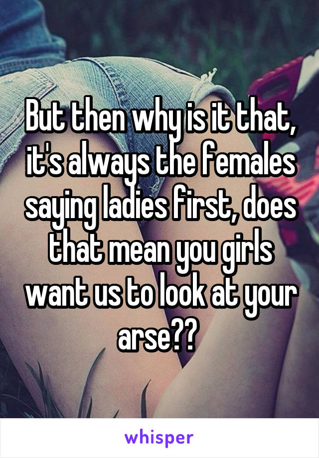 But then why is it that, it's always the females saying ladies first, does that mean you girls want us to look at your arse?? 