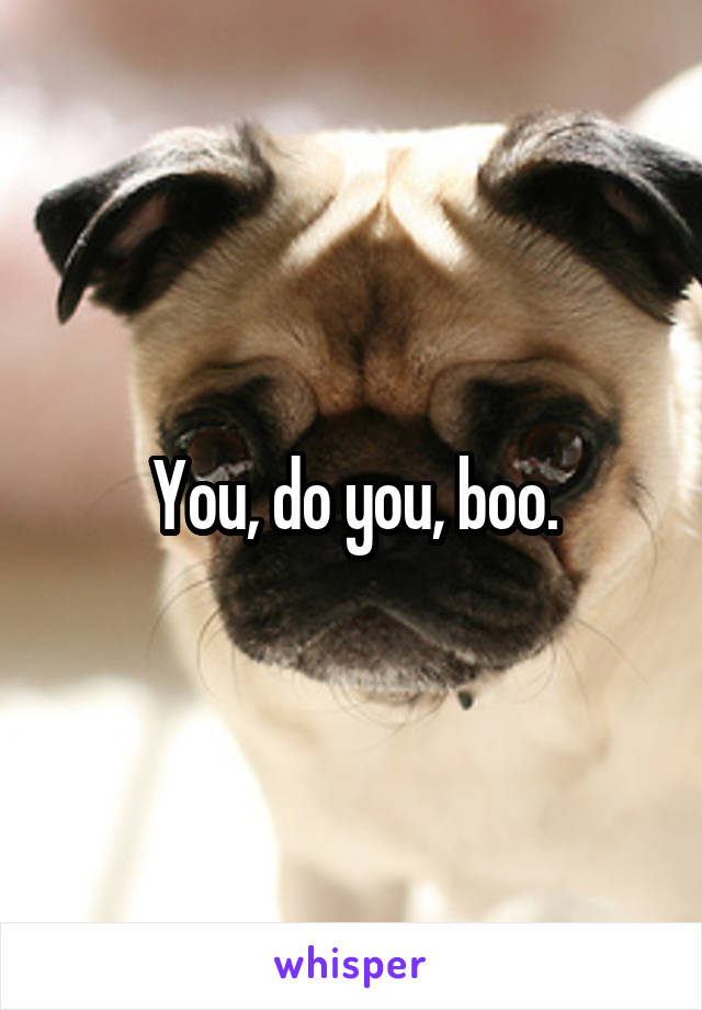 You, do you, boo.