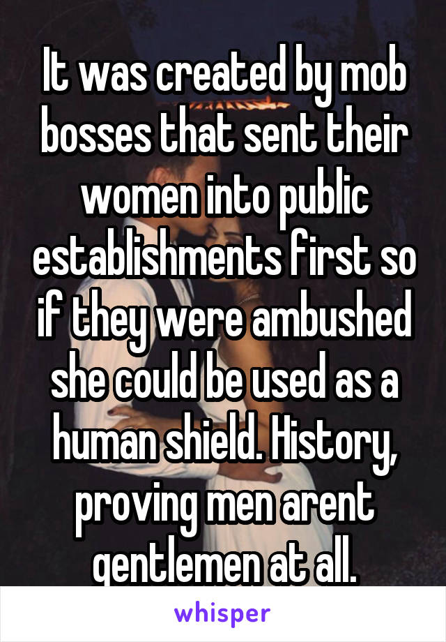 It was created by mob bosses that sent their women into public establishments first so if they were ambushed she could be used as a human shield. History, proving men arent gentlemen at all.