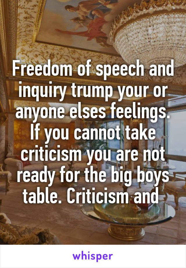 Freedom of speech and inquiry trump your or anyone elses feelings. If you cannot take criticism you are not ready for the big boys table. Criticism and 