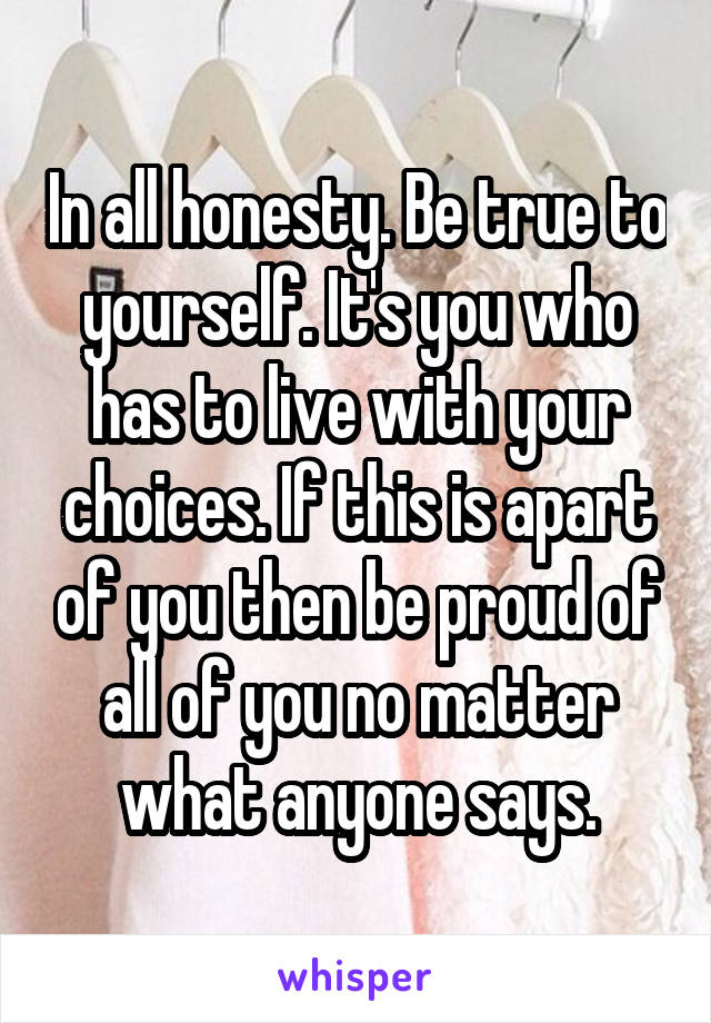 In all honesty. Be true to yourself. It's you who has to live with your choices. If this is apart of you then be proud of all of you no matter what anyone says.