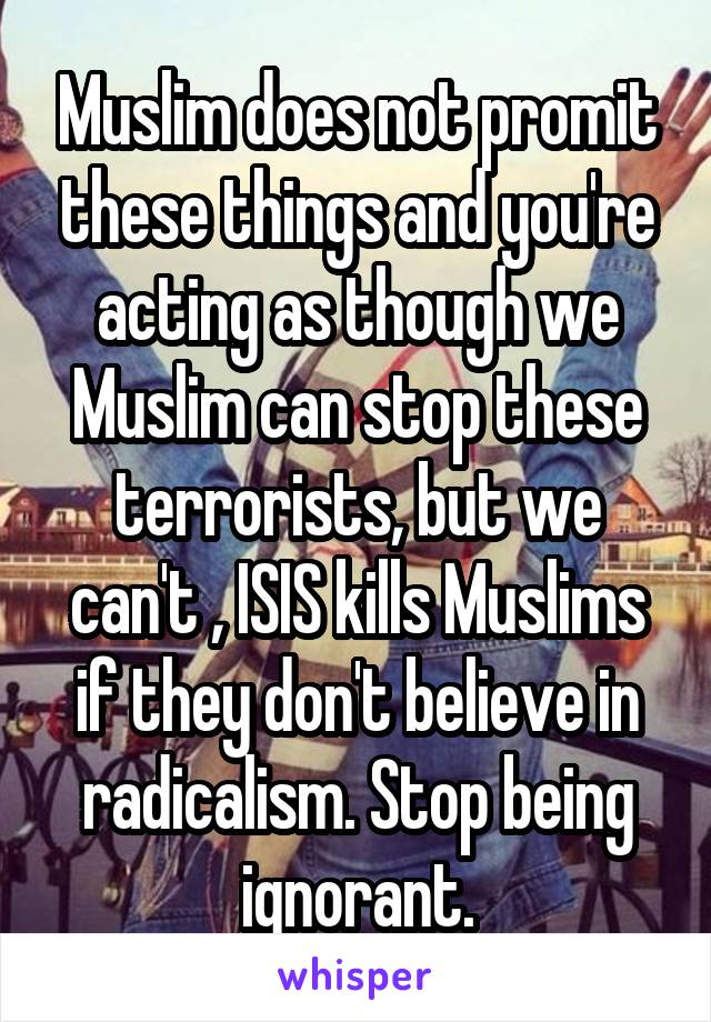 Muslim does not promit these things and you're acting as though we Muslim can stop these terrorists, but we can't , ISIS kills Muslims if they don't believe in radicalism. Stop being ignorant.