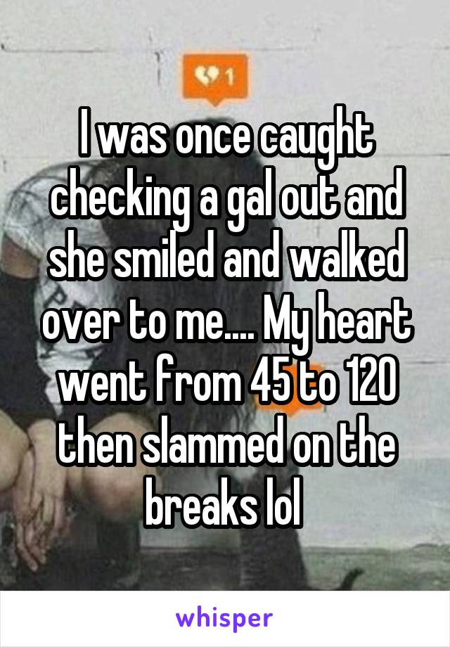 I was once caught checking a gal out and she smiled and walked over to me.... My heart went from 45 to 120 then slammed on the breaks lol 