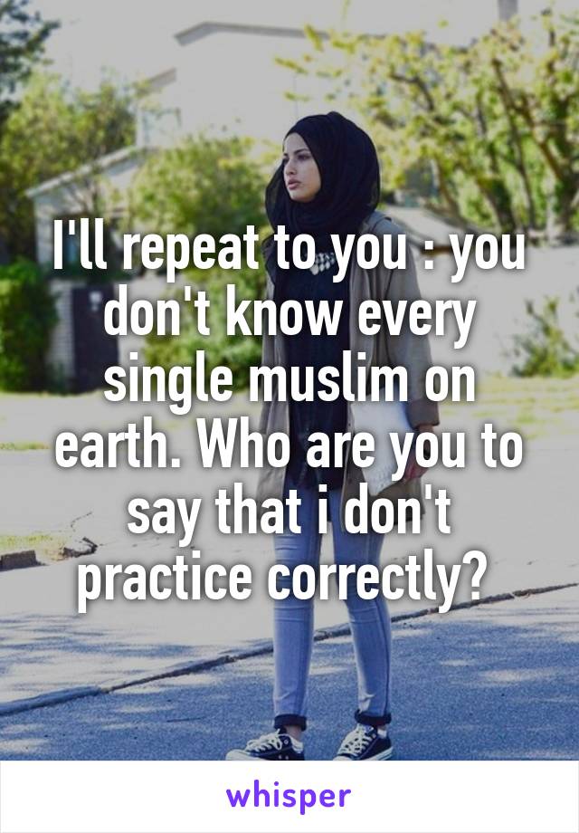 I'll repeat to you : you don't know every single muslim on earth. Who are you to say that i don't practice correctly? 