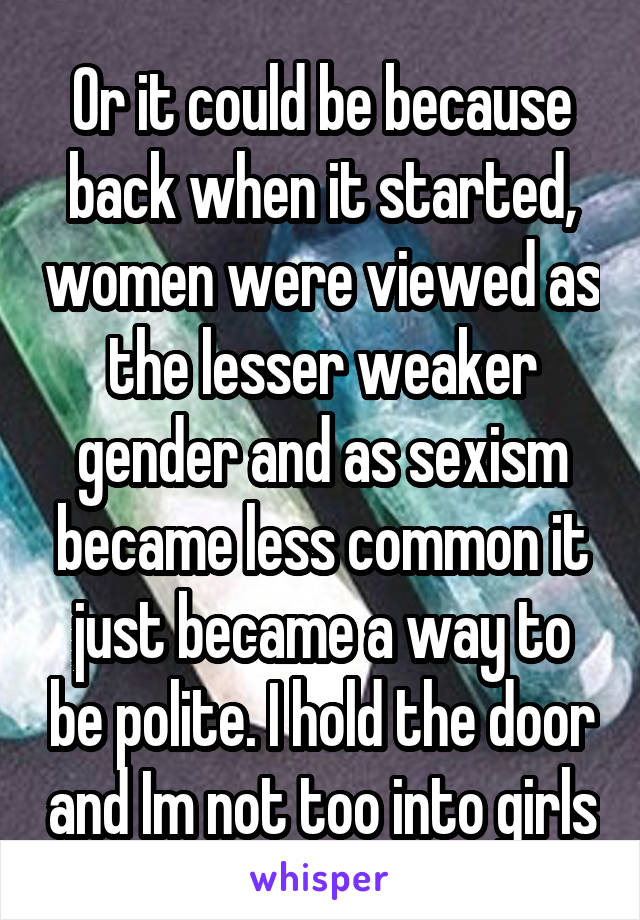 Or it could be because back when it started, women were viewed as the lesser weaker gender and as sexism became less common it just became a way to be polite. I hold the door and Im not too into girls