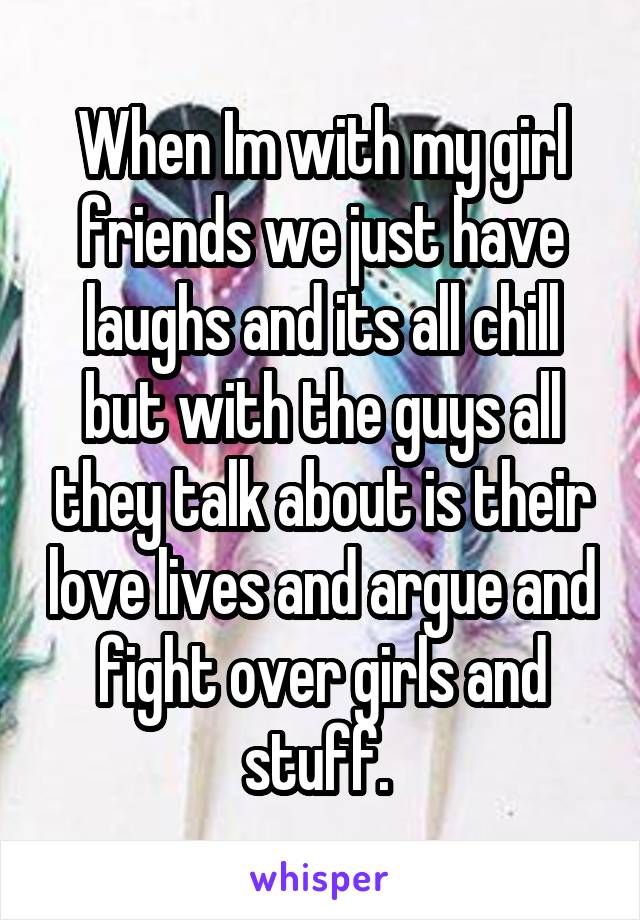 When Im with my girl friends we just have laughs and its all chill but with the guys all they talk about is their love lives and argue and fight over girls and stuff. 