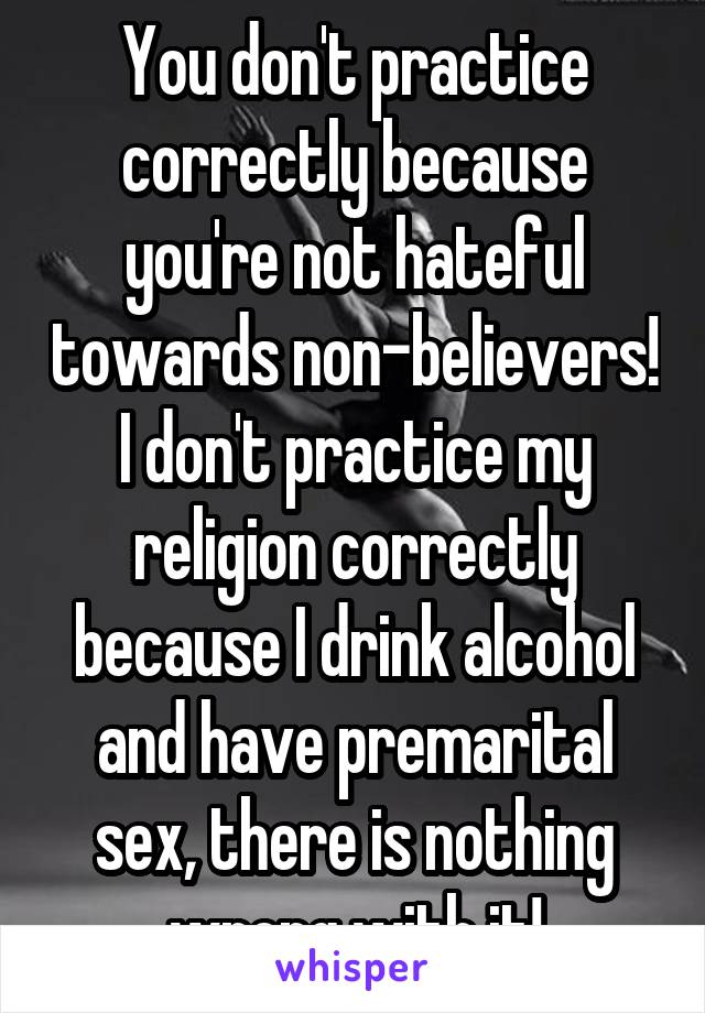 You don't practice correctly because you're not hateful towards non-believers! I don't practice my religion correctly because I drink alcohol and have premarital sex, there is nothing wrong with it!