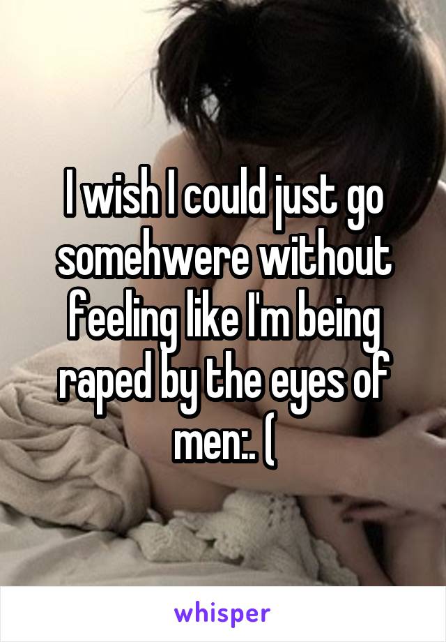 I wish I could just go somehwere without feeling like I'm being raped by the eyes of men:. (