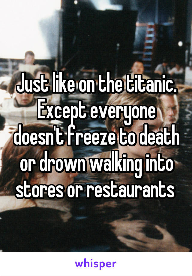 Just like on the titanic. Except everyone doesn't freeze to death or drown walking into stores or restaurants 