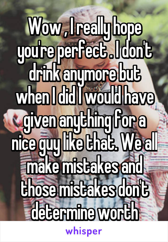 Wow , I really hope you're perfect . I don't drink anymore but when I did I would have given anything for a nice guy like that. We all make mistakes and those mistakes don't determine worth