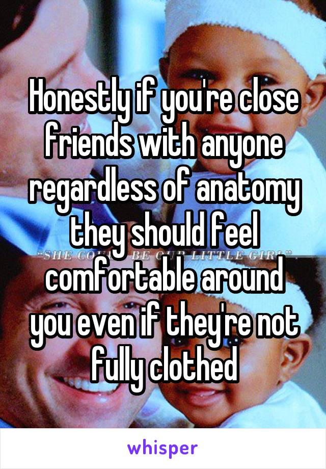 Honestly if you're close friends with anyone regardless of anatomy they should feel comfortable around you even if they're not fully clothed