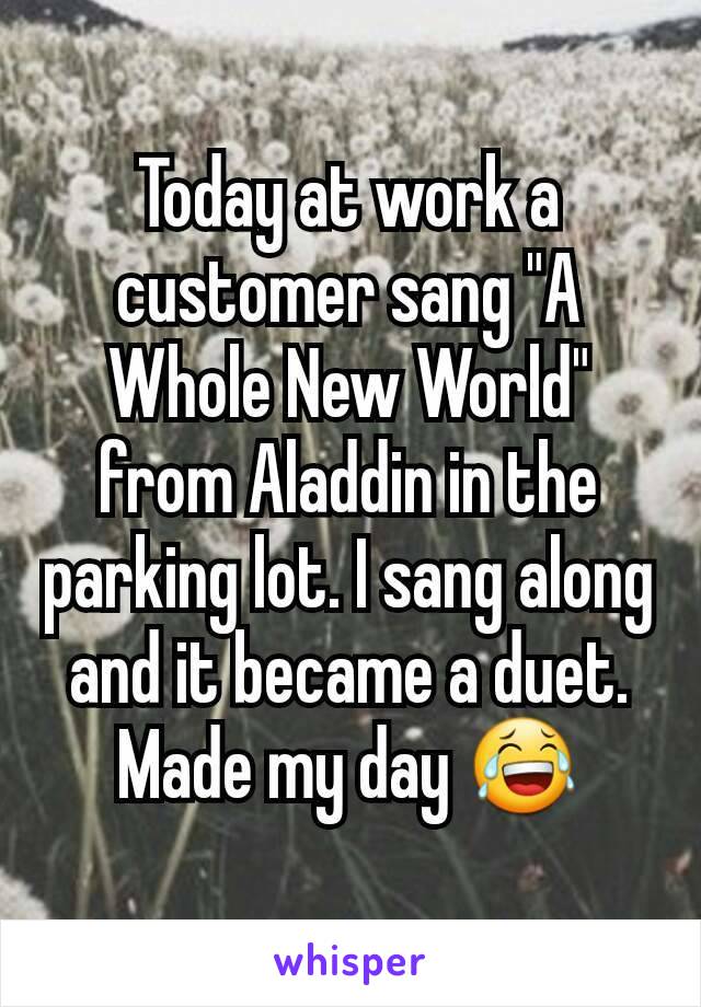 Today at work a customer sang "A Whole New World" from Aladdin in the parking lot. I sang along and it became a duet. Made my day 😂