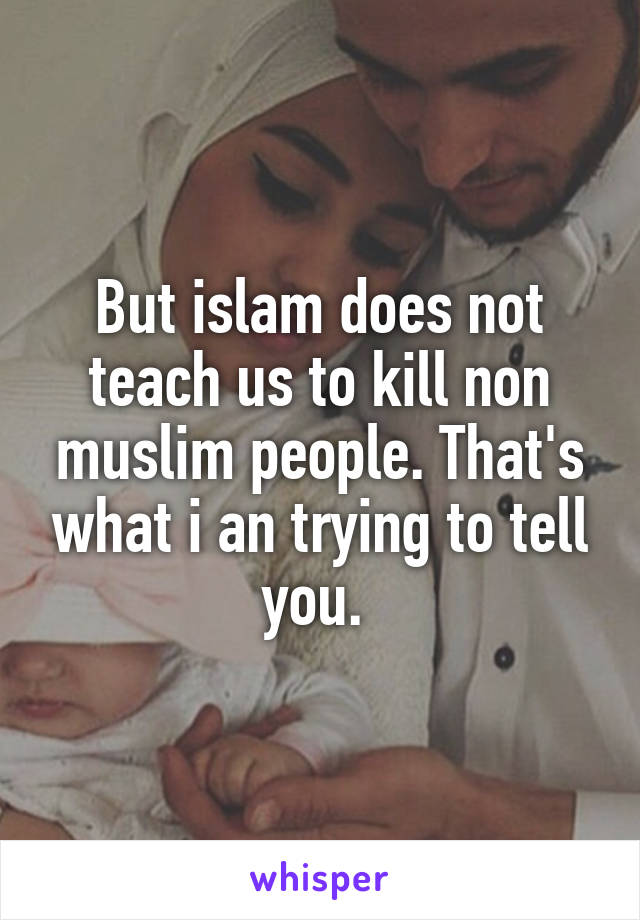 But islam does not teach us to kill non muslim people. That's what i an trying to tell you. 