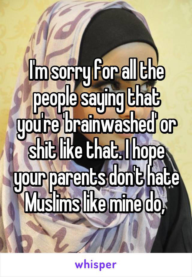 I'm sorry for all the people saying that you're 'brainwashed' or shit like that. I hope your parents don't hate Muslims like mine do, 