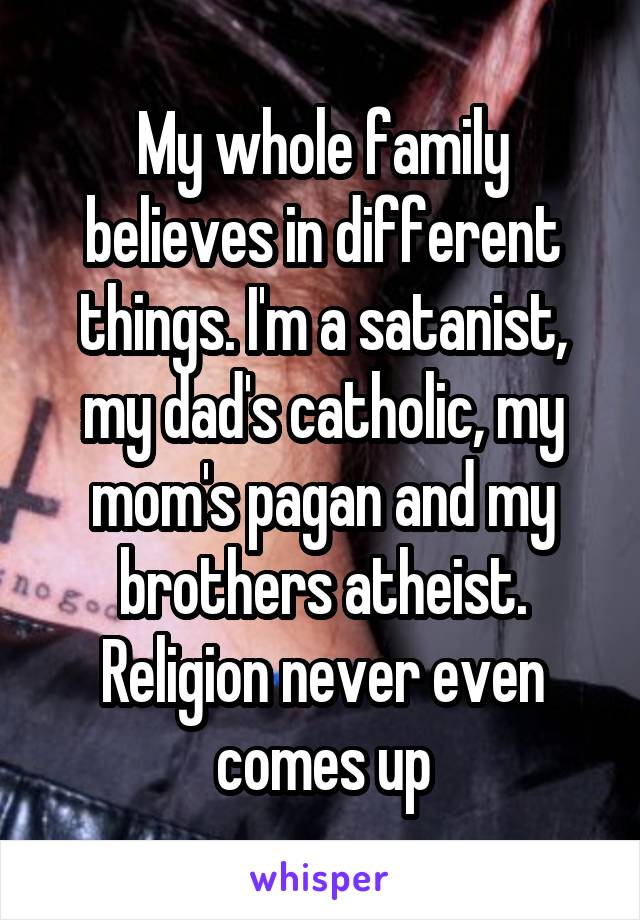 My whole family believes in different things. I'm a satanist, my dad's catholic, my mom's pagan and my brothers atheist. Religion never even comes up