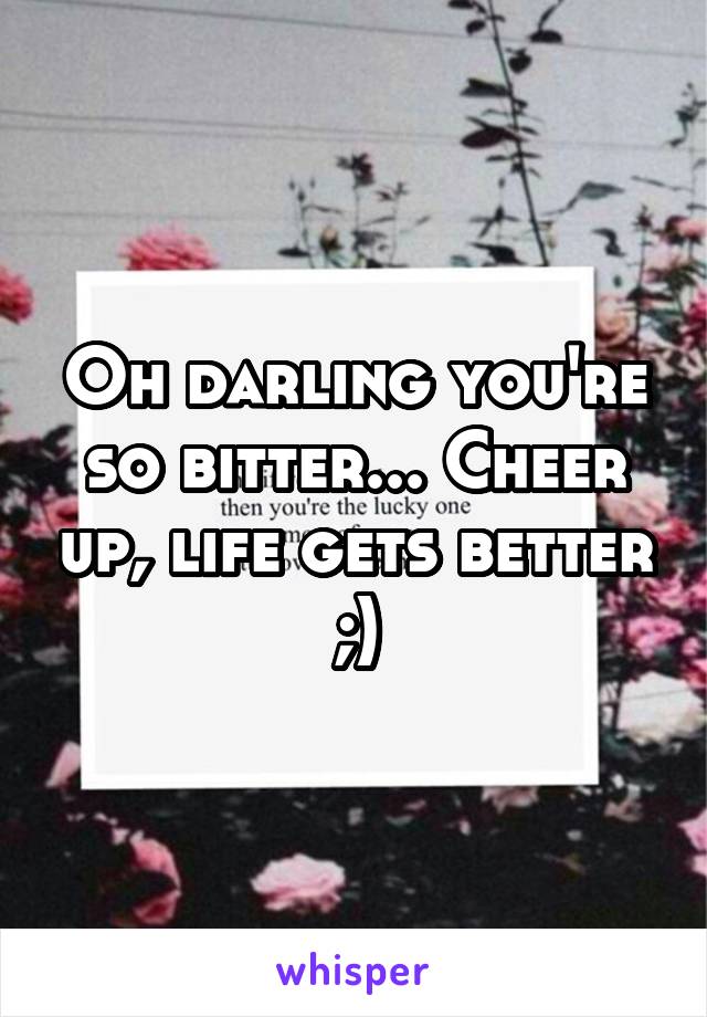 Oh darling you're so bitter... Cheer up, life gets better ;)