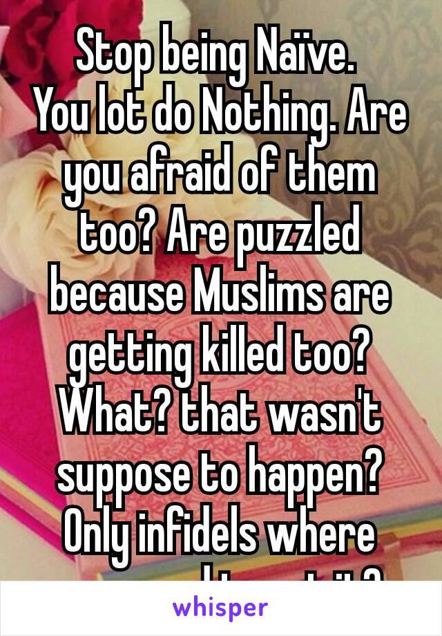 Stop being Naïve. 
You lot do Nothing. Are you afraid of them too? Are puzzled because Muslims are getting killed too? What? that wasn't suppose to happen? Only infidels where  supposed to get it?