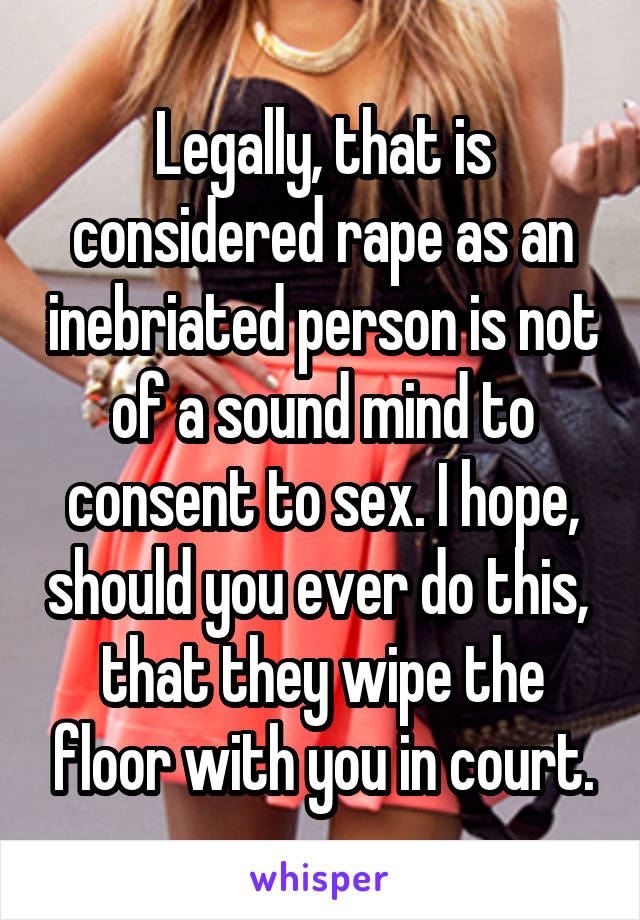 Legally, that is considered rape as an inebriated person is not of a sound mind to consent to sex. I hope, should you ever do this,  that they wipe the floor with you in court.