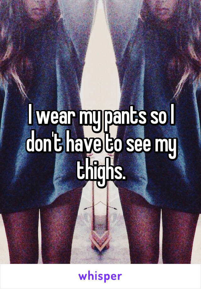 I wear my pants so I don't have to see my thighs.