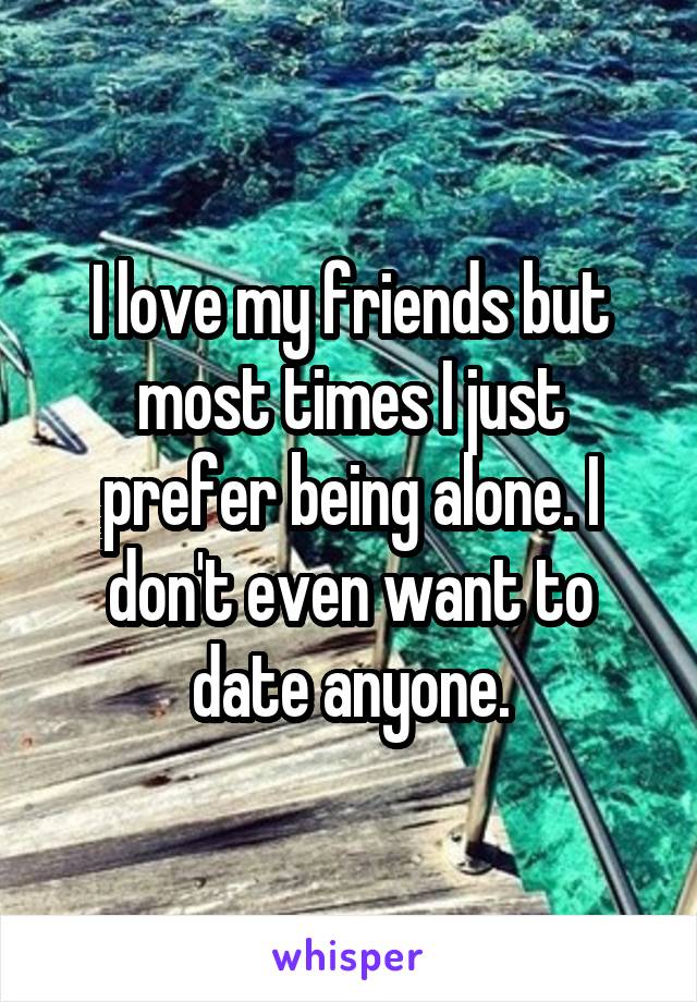 I love my friends but most times I just prefer being alone. I don't even want to date anyone.