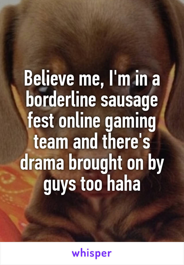 Believe me, I'm in a borderline sausage fest online gaming team and there's drama brought on by guys too haha