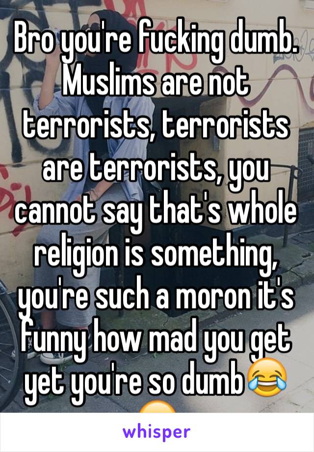 Bro you're fucking dumb. Muslims are not terrorists, terrorists are terrorists, you cannot say that's whole religion is something, you're such a moron it's funny how mad you get yet you're so dumb😂😂