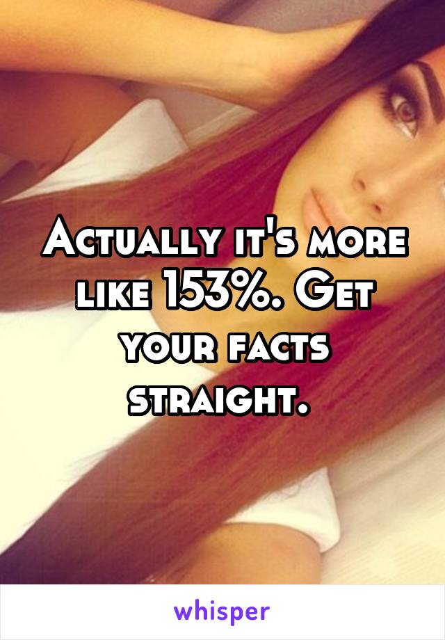 Actually it's more like 153%. Get your facts straight. 