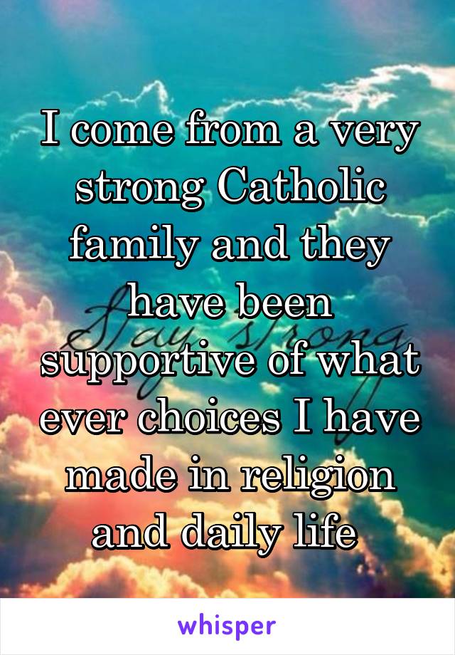 I come from a very strong Catholic family and they have been supportive of what ever choices I have made in religion and daily life 