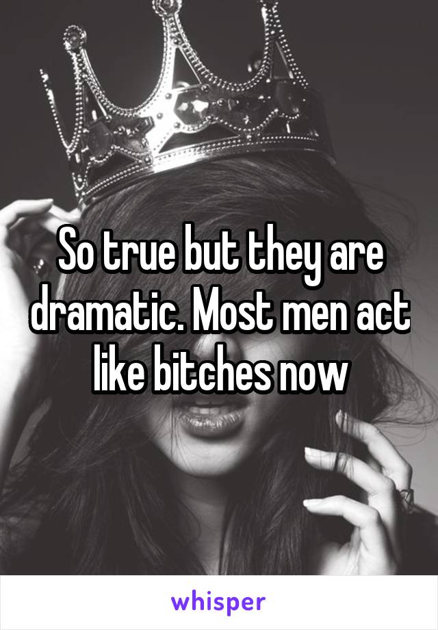 So true but they are dramatic. Most men act like bitches now