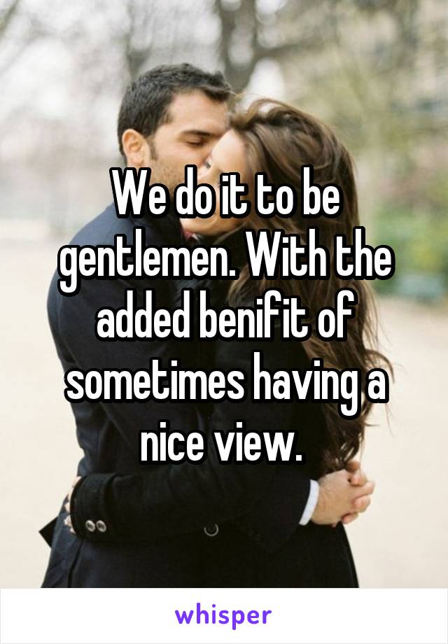 We do it to be gentlemen. With the added benifit of sometimes having a nice view. 