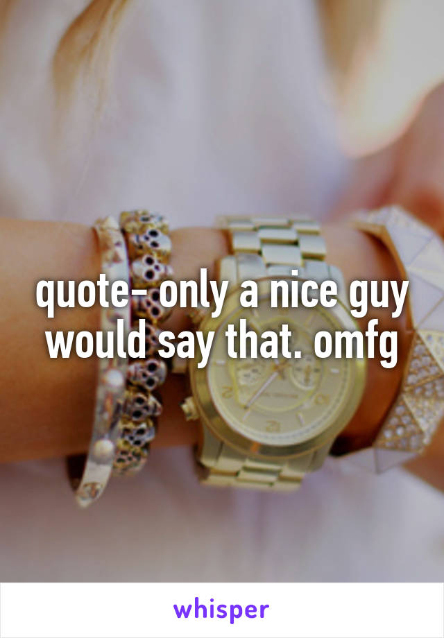 quote- only a nice guy would say that. omfg