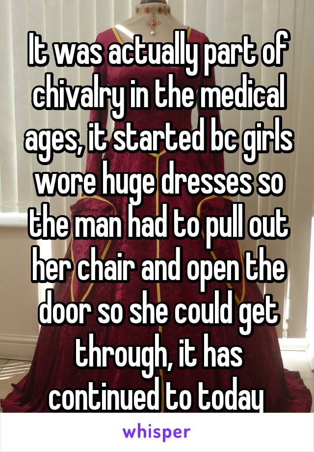 It was actually part of chivalry in the medical ages, it started bc girls wore huge dresses so the man had to pull out her chair and open the door so she could get through, it has continued to today 