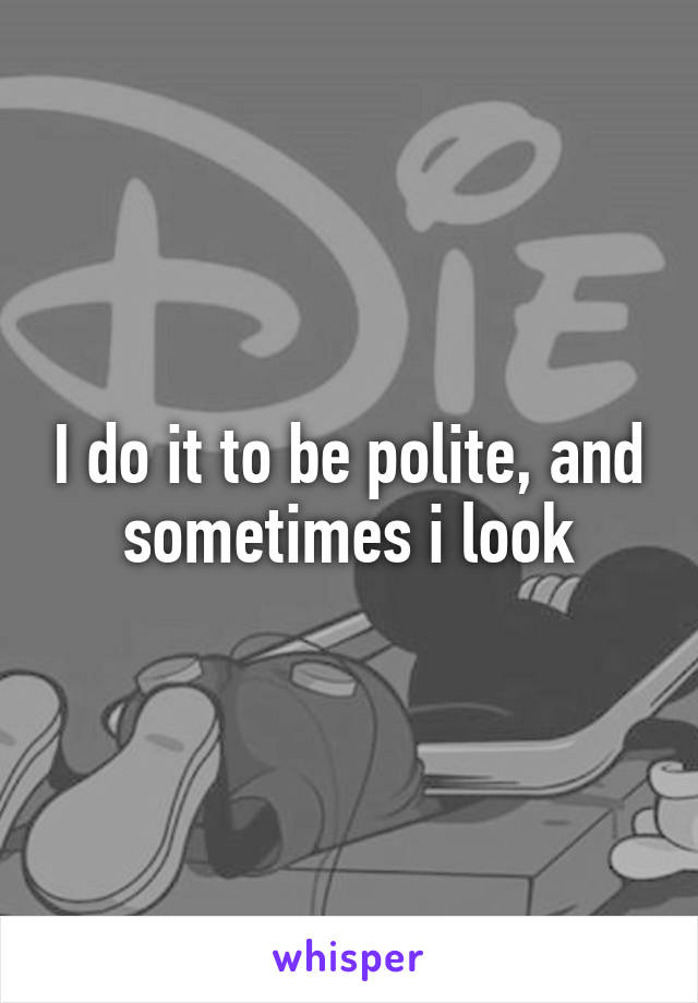 I do it to be polite, and sometimes i look