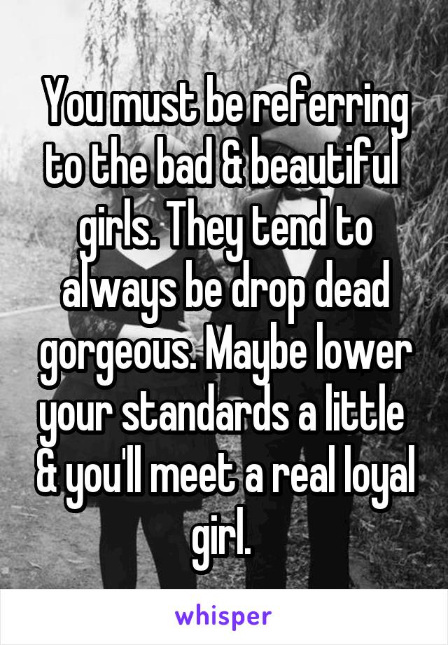 You must be referring to the bad & beautiful  girls. They tend to always be drop dead gorgeous. Maybe lower your standards a little  & you'll meet a real loyal girl. 