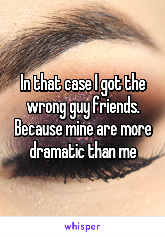 In that case I got the wrong guy friends. Because mine are more dramatic than me