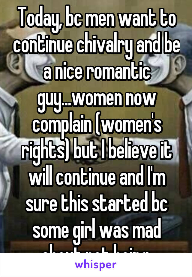 Today, bc men want to continue chivalry and be a nice romantic guy...women now complain (women's rights) but I believe it will continue and I'm sure this started bc some girl was mad about not being 