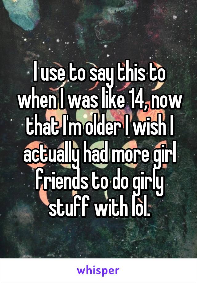 I use to say this to when I was like 14, now that I'm older I wish I actually had more girl friends to do girly stuff with lol.