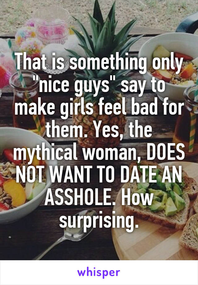 That is something only "nice guys" say to make girls feel bad for them. Yes, the mythical woman, DOES NOT WANT TO DATE AN ASSHOLE. How surprising.