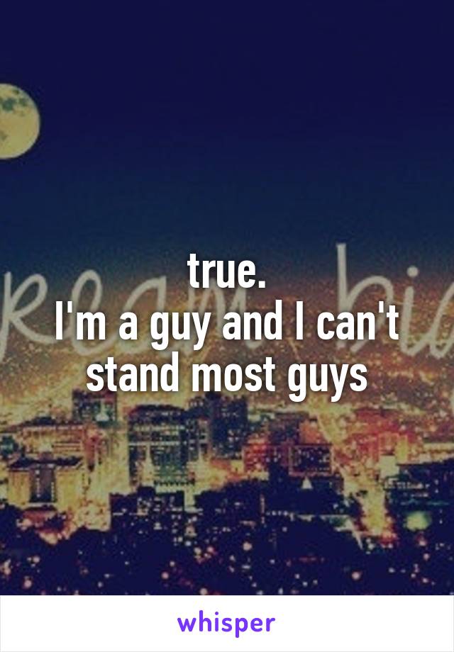 true.
I'm a guy and I can't stand most guys