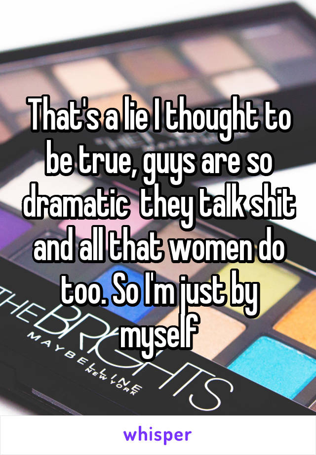 That's a lie I thought to be true, guys are so dramatic  they talk shit and all that women do too. So I'm just by myself