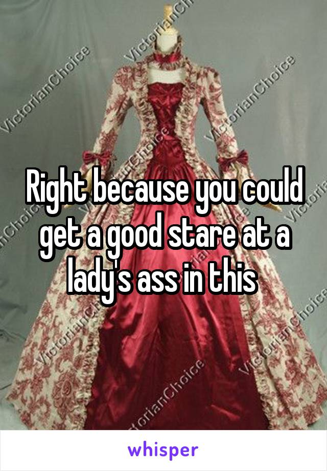 Right because you could get a good stare at a lady's ass in this 